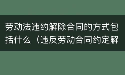 劳动法违约解除合同的方式包括什么（违反劳动合同约定解除劳动合同的）
