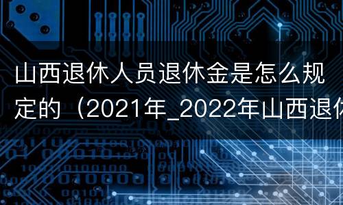 山西退休人员退休金是怎么规定的（2021年_2022年山西退休人员待遇）