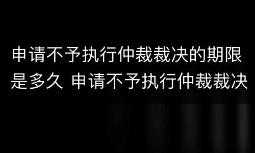 申请不予执行仲裁裁决的期限是多久 申请不予执行仲裁裁决是否中止执行