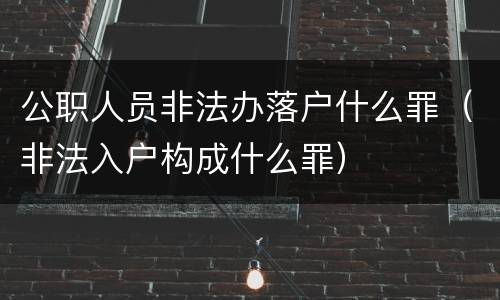 公职人员非法办落户什么罪（非法入户构成什么罪）