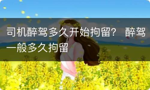 司机醉驾多久开始拘留？ 醉驾一般多久拘留