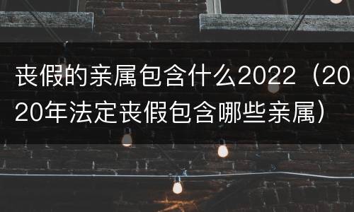 丧假的亲属包含什么2022（2020年法定丧假包含哪些亲属）
