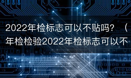 2022年检标志可以不贴吗？（年检检验2022年检标志可以不贴吗）