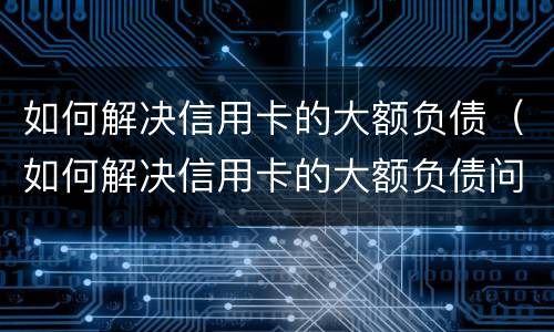 如何解决信用卡的大额负债（如何解决信用卡的大额负债问题）