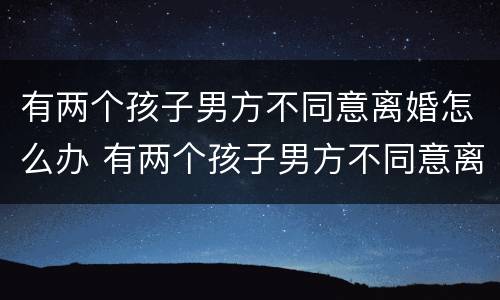 有两个孩子男方不同意离婚怎么办 有两个孩子男方不同意离婚怎么办理