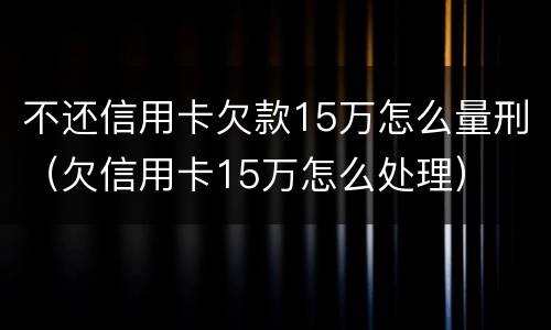 不还信用卡欠款15万怎么量刑（欠信用卡15万怎么处理）