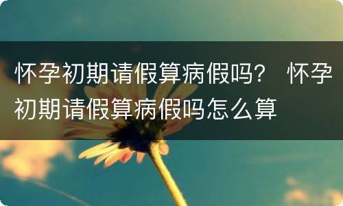 怀孕初期请假算病假吗？ 怀孕初期请假算病假吗怎么算