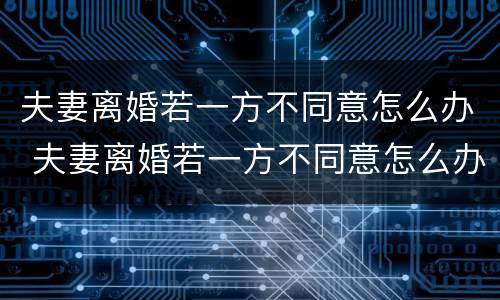 夫妻离婚若一方不同意怎么办 夫妻离婚若一方不同意怎么办理