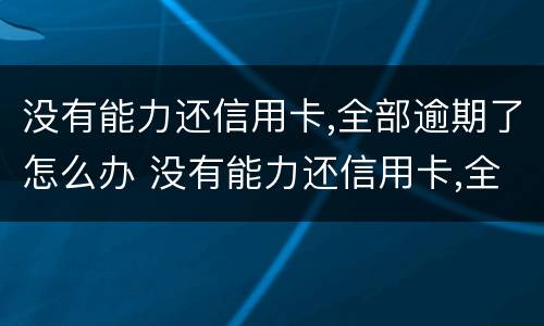 没有能力还信用卡,全部逾期了怎么办 没有能力还信用卡,全部逾期了怎么办理