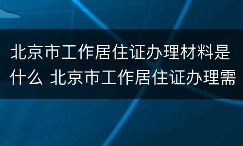 北京市工作居住证办理材料是什么 北京市工作居住证办理需要什么材料