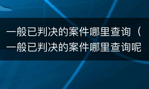 一般已判决的案件哪里查询（一般已判决的案件哪里查询呢）