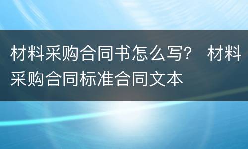 材料采购合同书怎么写？ 材料采购合同标准合同文本