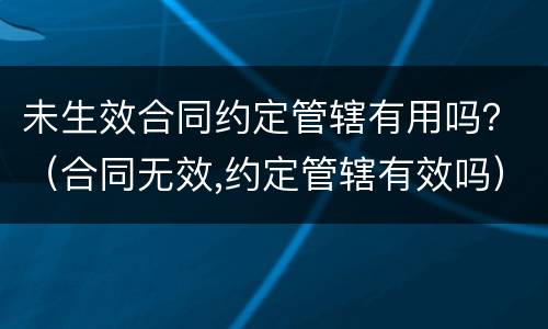 未生效合同约定管辖有用吗？（合同无效,约定管辖有效吗）