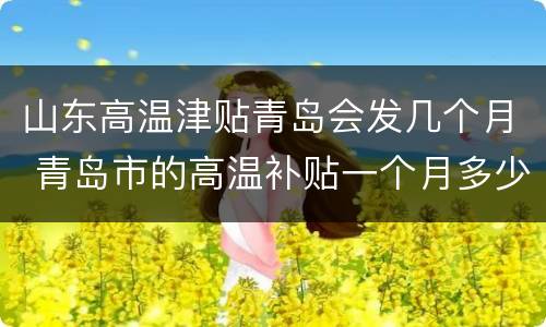 山东高温津贴青岛会发几个月 青岛市的高温补贴一个月多少钱?