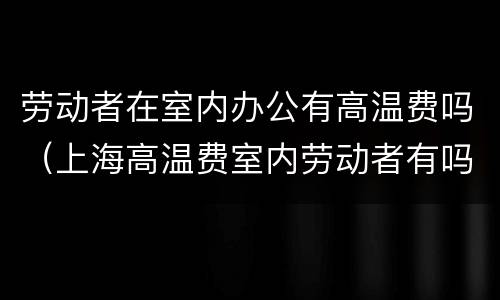 劳动者在室内办公有高温费吗（上海高温费室内劳动者有吗）
