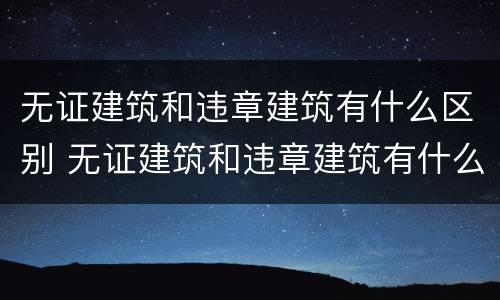 无证建筑和违章建筑有什么区别 无证建筑和违章建筑有什么区别呢