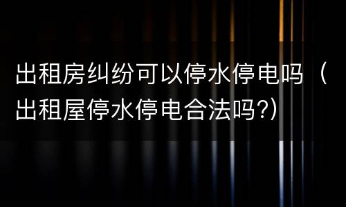 出租房纠纷可以停水停电吗（出租屋停水停电合法吗?）