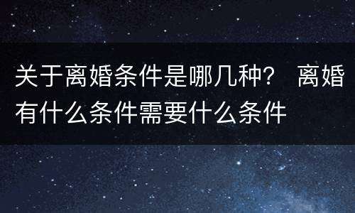 关于离婚条件是哪几种？ 离婚有什么条件需要什么条件
