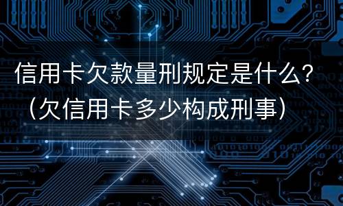 信用卡欠款量刑规定是什么？（欠信用卡多少构成刑事）
