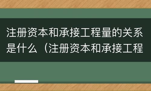 注册资本和承接工程量的关系是什么（注册资本和承接工程量的关系是什么呢）