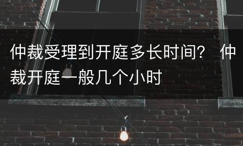 仲裁受理到开庭多长时间？ 仲裁开庭一般几个小时