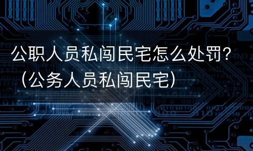公职人员私闯民宅怎么处罚？（公务人员私闯民宅）