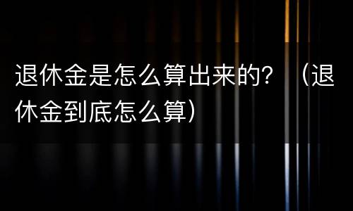 退休金是怎么算出来的？（退休金到底怎么算）
