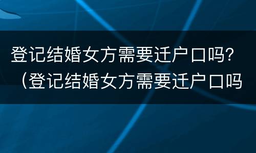 登记结婚女方需要迁户口吗？（登记结婚女方需要迁户口吗现在）