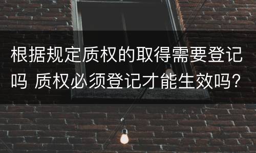 根据规定质权的取得需要登记吗 质权必须登记才能生效吗?