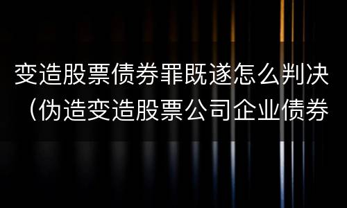 变造股票债券罪既遂怎么判决（伪造变造股票公司企业债券罪）