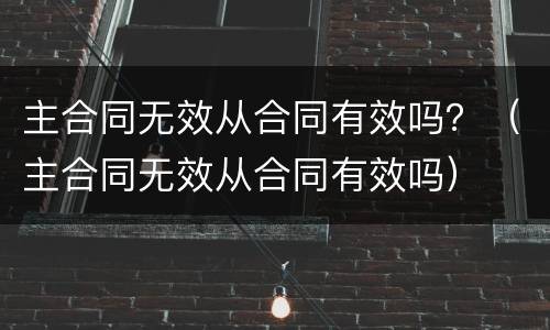 主合同无效从合同有效吗？（主合同无效从合同有效吗）