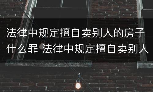 法律中规定擅自卖别人的房子什么罪 法律中规定擅自卖别人的房子什么罪行