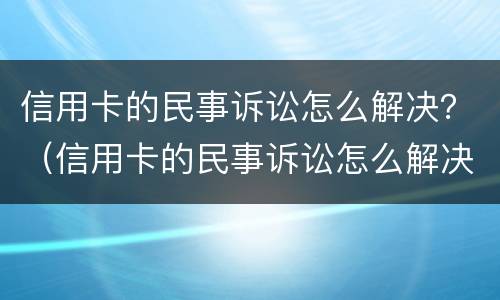信用卡的民事诉讼怎么解决？（信用卡的民事诉讼怎么解决案件）