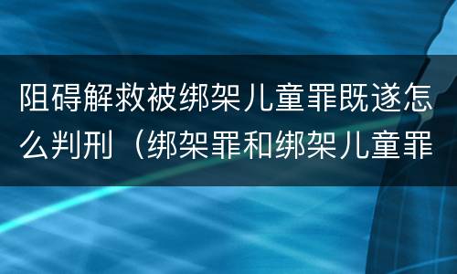阻碍解救被绑架儿童罪既遂怎么判刑（绑架罪和绑架儿童罪）