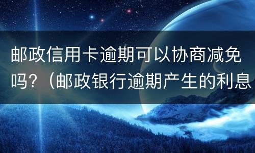 邮政信用卡逾期可以协商减免吗?（邮政银行逾期产生的利息减免）