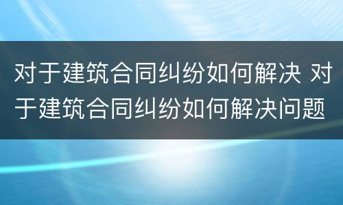 对于建筑合同纠纷如何解决 对于建筑合同纠纷如何解决问题