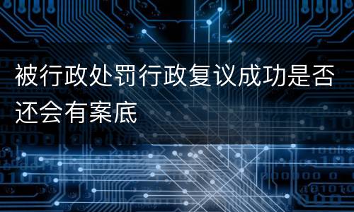 被行政处罚行政复议成功是否还会有案底