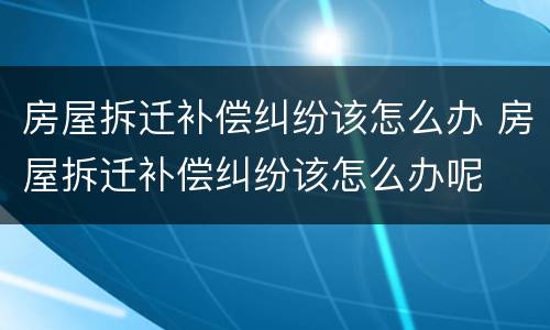 房屋拆迁补偿纠纷该怎么办 房屋拆迁补偿纠纷该怎么办呢