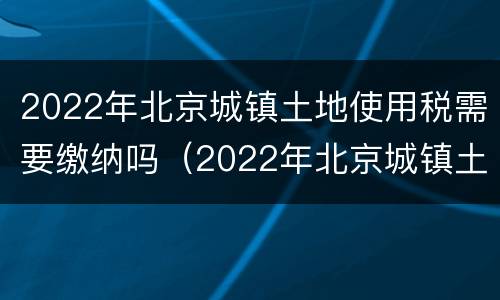 2022年北京城镇土地使用税需要缴纳吗（2022年北京城镇土地使用税需要缴纳吗）
