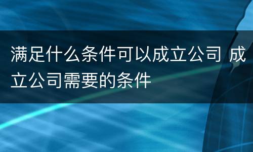 满足什么条件可以成立公司 成立公司需要的条件