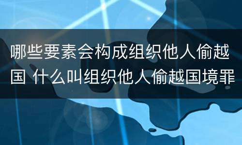 哪些要素会构成组织他人偷越国 什么叫组织他人偷越国境罪