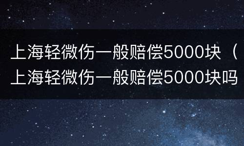 上海轻微伤一般赔偿5000块（上海轻微伤一般赔偿5000块吗）