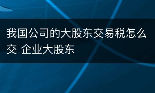 我国公司的大股东交易税怎么交 企业大股东