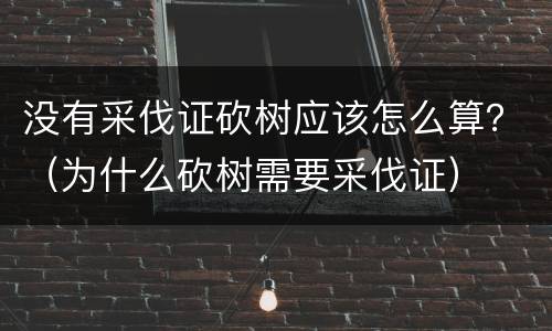 没有采伐证砍树应该怎么算？（为什么砍树需要采伐证）