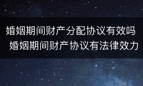 婚姻期间财产分配协议有效吗 婚姻期间财产协议有法律效力么