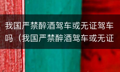 我国严禁醉酒驾车或无证驾车吗（我国严禁醉酒驾车或无证驾车吗为什么）