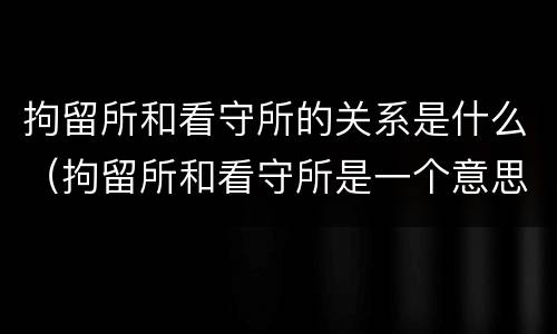 拘留所和看守所的关系是什么（拘留所和看守所是一个意思吗）