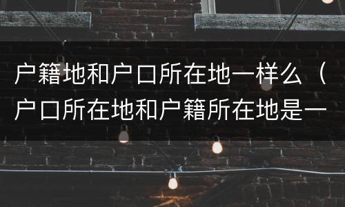 户籍地和户口所在地一样么（户口所在地和户籍所在地是一样吗）