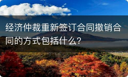 经济仲裁重新签订合同撤销合同的方式包括什么？