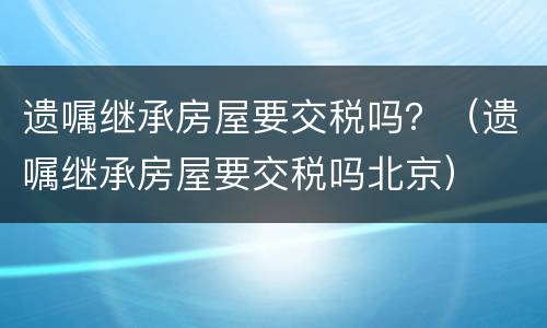 遗嘱继承房屋要交税吗？（遗嘱继承房屋要交税吗北京）